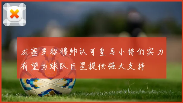 龙塞罗称穆帅认可皇马小将们实力有望为球队巨星提供强大支持
