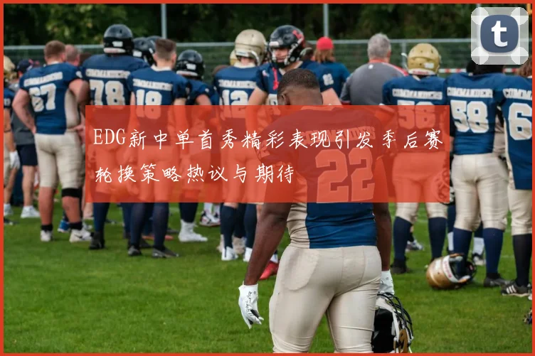 EDG新中单首秀精彩表现引发季后赛轮换策略热议与期待